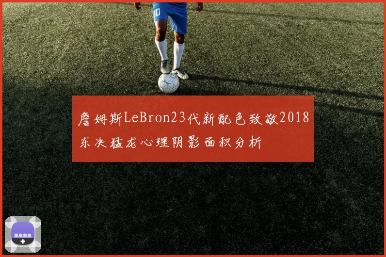詹姆斯LeBron23代新配色致敬2018东决猛龙心理阴影面积分析