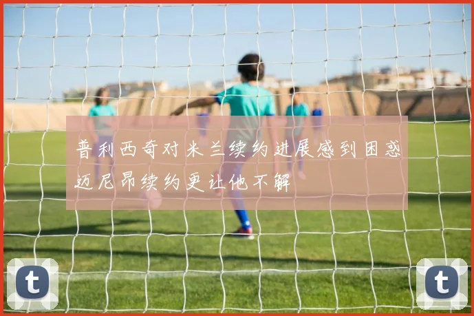 普利西奇对米兰续约进展感到困惑迈尼昂续约更让他不解