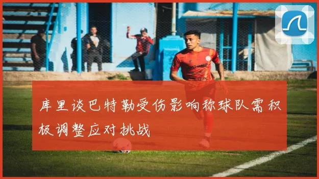 库里谈巴特勒受伤影响称球队需积极调整应对挑战