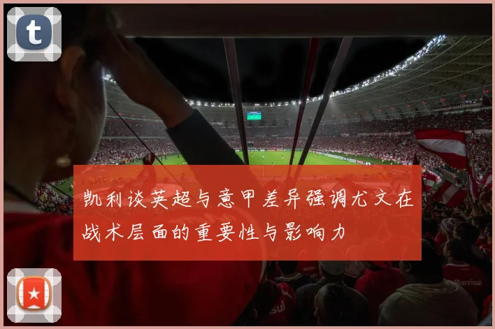 凯利谈英超与意甲差异强调尤文在战术层面的重要性与影响力