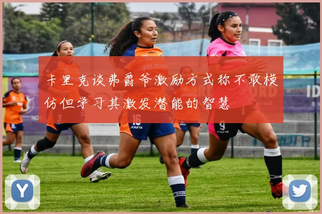 卡里克谈弗爵爷激励方式称不敢模仿但学习其激发潜能的智慧