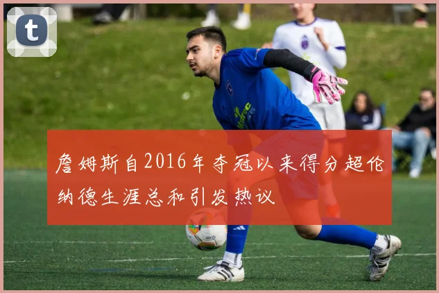 詹姆斯自2016年夺冠以来得分超伦纳德生涯总和引发热议