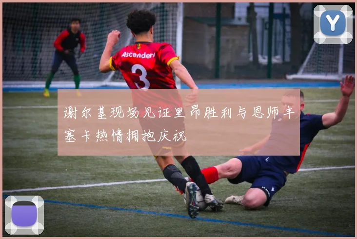 谢尔基现场见证里昂胜利与恩师丰塞卡热情拥抱庆祝